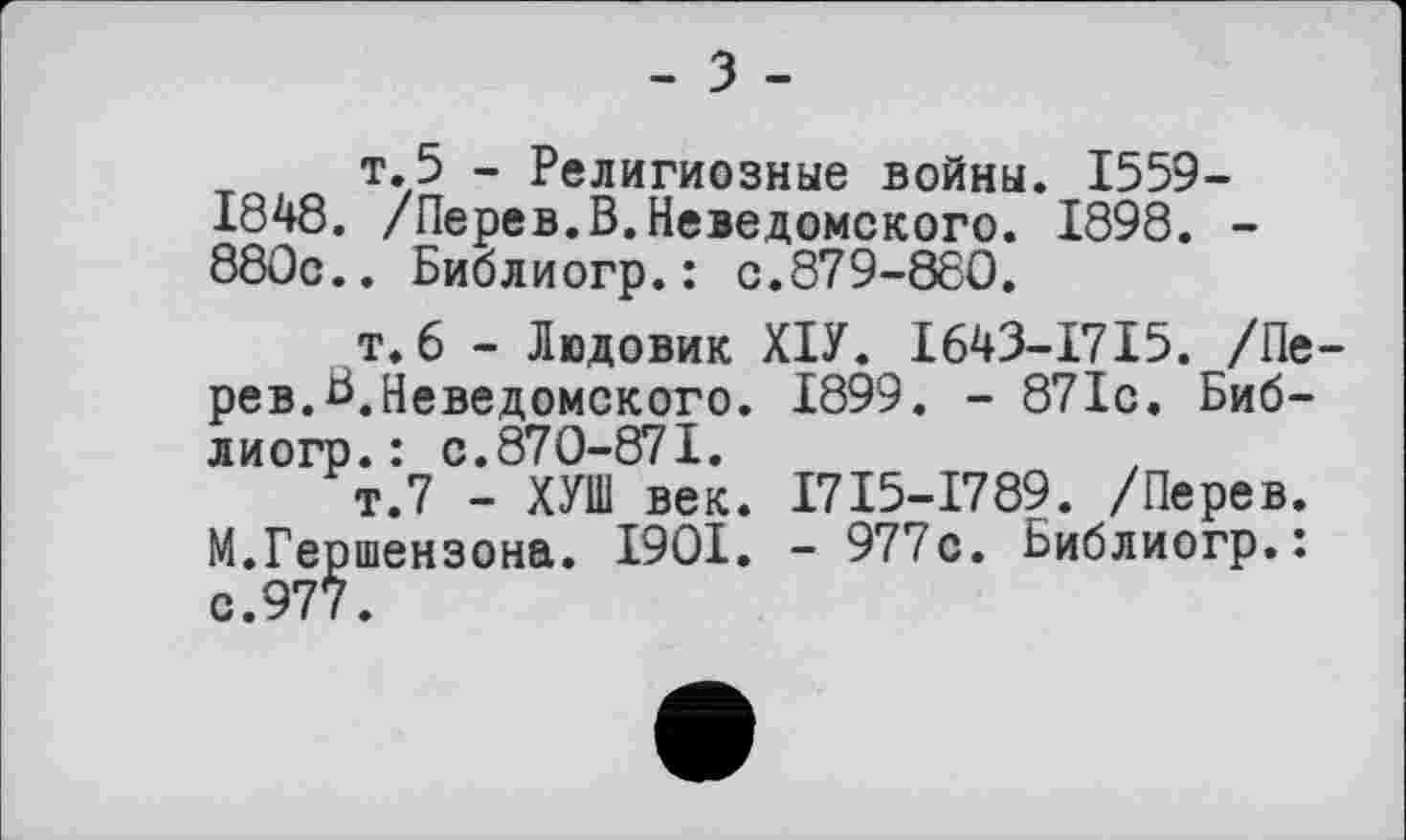 ﻿- З -
т.5 - Религиозные войны. 1559-1848. /Перев.В.Неведомского. 1898. -880с.. Библиогр.: с.879-880.
т.6 - Людовик ХІУ. 1643-1715. /Перев.В.Неведомского. 1899. - 871с. Библиогр.: с.870-871.
т.7 - ХУШ век. І7І5-І789. /Перев.
М.Гершензона. 1901. - 977с. Библиогр.: с.977.